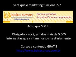 Será que o marketing funciona ???
Acho que SIM !!!
Obrigado a você, um dos mais de 5.005
Interneutas que visitam nosso site diariamente.
Cursos e conteúdo GRÁTIS
http://www.baixacursos.com.br
 