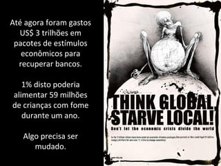 Até agora foram gastos
US$ 3 trilhões em
pacotes de estímulos
econômicos para
recuperar bancos.
1% disto poderia
alimentar 59 milhões
de crianças com fome
durante um ano.
Algo precisa ser
mudado.
 
