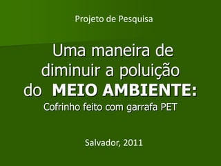 Projeto de Pesquisa


    Uma maneira de
  diminuir a poluição
do MEIO AMBIENTE:
  Cofrinho feito com garrafa PET


           Salvador, 2011
 