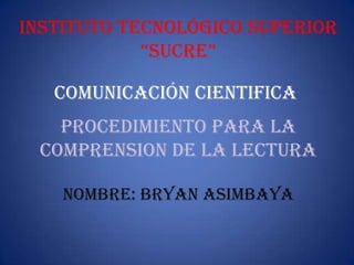 Instituto tecnológico superior
“sucre”
COMUNICACIÓN CIENTIFICA
PROCEDIMIENTO PARA LA
COMPRENSION DE LA LECTURA
NOMBRE: BRYAN ASIMBAYA
 