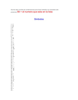 Aca les dejo una lista de combinaciones para hacer simbolos con el teclado solo
presionan Alt + el numero que esta en la lista
Simbolos
1. ☺
2. ☻
3. ♥
4. ♦
5. ♣
6. ♠
7. •
8. ◘
9. ○
10. ◙
11. ♂
12. ♀
13. ♪
14. ♫
15. ☼
16. ►
17. ◄
18. ↕
19. ‼
20. ¶
21. §
22. ▬
23. ↨
24. ↑
25. ↓
26. →
27. ←
28. ∟
29. ↔
30. ▲
31. ▼
32.
33. ¡
34. “
35. #
36. $
37. %
38. &
39. ‘
40. (
41. )
42. *
43. +
44. ,
 