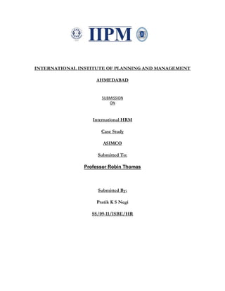 INTERNATIONAL INSTITUTE OF PLANNING AND MANAGEMENT

                   AHMEDABAD


                     SUBMISSION
                        ON



                  International HRM

                     Case Study

                      ASIMCO

                    Submitted To:

               Professor Robin Thomas



                    Submitted By:

                   Pratik K S Negi

                  SS/09-11/ISBE/HR
 