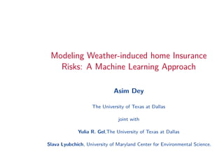 Modeling Weather-induced home Insurance
Risks: A Machine Learning Approach
Asim Dey
The University of Texas at Dallas
joint with
Yulia R. Gel,The University of Texas at Dallas
Slava Lyubchich, University of Maryland Center for Environmental Science.
 