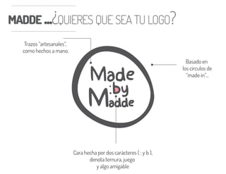 MADDE ...¿QUIERES QUE SEA TU LOGO?MADDE ...¿QUIERES QUE SEA TU LOGO?
Basado en
los círculos de
“made in”...
Cara hecha por dos carácteres ( : y b ),
denota ternura, juego
y algo amigable
Trazos “artesanales”,
como hechos a mano.
 