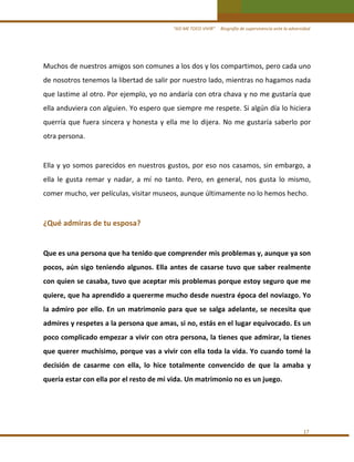 “ASÍ ME TOCO VIVIR”     Biografía de supervivencia ante la adversidad

Muchos de nuestros amigos son comunes a los dos y los compartimos, pero cada uno 
de nosotros tenemos la libertad de salir por nuestro lado, mientras no hagamos nada 
que lastime al otro. Por ejemplo, yo no andaría con otra chava y no me gustaría que 
ella anduviera con alguien. Yo espero que siempre me respete. Si algún día lo hiciera 
querría  que  fuera  sincera  y  honesta  y  ella  me  lo  dijera.  No  me  gustaría  saberlo  por 
otra persona.  

 
Ella  y  yo  somos  parecidos  en  nuestros  gustos,  por  eso  nos  casamos,  sin  embargo,  a 
ella  le  gusta  remar  y  nadar,  a  mí  no  tanto.  Pero,  en  general,  nos  gusta  lo  mismo, 
comer mucho, ver películas, visitar museos, aunque últimamente no lo hemos hecho. 

 
¿Qué admiras de tu esposa?  
 
Que es una persona que ha tenido que comprender mis problemas y, aunque ya son 
pocos,  aún  sigo  teniendo  algunos.  Ella  antes  de  casarse  tuvo  que  saber  realmente 
con quien se casaba, tuvo que aceptar mis problemas porque estoy seguro que me 
quiere, que ha aprendido a quererme mucho desde nuestra época del noviazgo. Yo 
la  admiro  por  ello.  En  un  matrimonio  para  que  se  salga  adelante,  se  necesita  que 
admires y respetes a la persona que amas, si no, estás en el lugar equivocado. Es un 
poco complicado empezar a vivir con otra persona, la tienes que admirar, la tienes 
que querer muchísimo, porque vas a vivir con ella toda la vida. Yo cuando tomé la 
decisión  de  casarme  con  ella,  lo  hice  totalmente  convencido  de  que  la  amaba  y 
quería estar con ella por el resto de mi vida. Un matrimonio no es un juego. 
 
 
 
17 

 