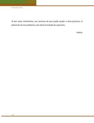 IX. Mis planes futuros 

 
Al  leer  estos  comentarios,  me  convenzo  de  que  puedo  ayudar  a  otras  personas,  al 
platicarles de mis problemas y de cómo he tratado de superarlos. 
 
                                                                                                                                              Andrés 
 
 
 
 

126 

 