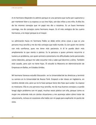 I. Mis seres queridos 

A mi hermano Alejandro lo admiro porque es una persona que lucha por superarse y 
por mantener bien a su esposa y a sus tres hijos, son dos niños y una niña. A ellos les 
da  los  mismos  consejos  que  mi  papá  nos  dio  a  nosotros.  Es  un  buen  hermano 
conmigo,  me  da  consejos  como  hermano  mayor.  Es  el  más  enérgico  de  los  cuatro 
hermanos, a lo mejor porque es el mayor.  

 
La  admiración  hacia  mi  hermano  Pablo  se  debe  entre  otras  cosas  a  que  es  una 
persona muy sencilla y me da más consejos que todo mundo. Es con quien me siento 
con  más  confianza,  pues  me  tiene  más  paciencia.  A  él  le  puedo  decir  más 
ampliamente  lo  que  siento  o  pienso.  Es  la  persona  a  quien  primero  recurriría  si 
tuviera un problema, con quien primero comentaría mis dificultades tanto personales 
como laborales, porque me sabe escuchar más y sabe qué decirme y cómo. También 
está  casado,  pero  aún  no  tiene  hijos.  Él  estudió  la  Maestría  en  Administración  de 
Empresas en Dallas, en Estados Unidos. 

 
Mi hermana Vanessa estudió Educación  en la Universidad de las Américas y terminó 
su  carrera  en  la  Universidad  de  Nueva  York.  Empezó  a  dar  clases  en  Inglaterra,  en 
Londres donde vive, pero ya no lo hace porque tiene dos hijas que cuidar. Su esposo 
es mexicano. Ella es una persona muy sencilla, me da muy buenos consejos y cuando 
tengo  algún  problema  con  mi  papá,  muchas  veces  platico  con  ella,  porque  como  es 
mujer  me  entiende  más  en  ciertas  situaciones  y  me  aconseja  sobre  cómo  tratar  de 
solucionarlo, incluso en ocasiones ella habla con mi papá para explicarle mi punto de 
vista. 
 
 
 
18 

 