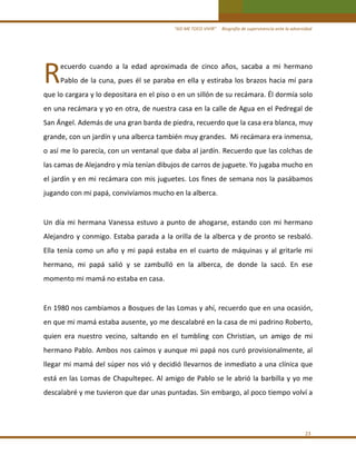 “ASÍ ME TOCO VIVIR”     Biografía de supervivencia ante la adversidad

R 

ecuerdo  cuando  a  la  edad  aproximada  de  cinco  años,  sacaba  a  mi  hermano 

Pablo  de  la  cuna,  pues  él  se  paraba  en  ella  y  estiraba  los  brazos  hacia  mí  para 

que lo cargara y lo depositara en el piso o en un sillón de su recámara. Él dormía solo 
en una recámara y yo en otra, de nuestra casa en la calle de Agua en el Pedregal de 
San Ángel. Además de una gran barda de piedra, recuerdo que la casa era blanca, muy 
grande, con un jardín y una alberca también muy grandes.  Mi recámara era inmensa, 
o así me lo parecía, con un ventanal que daba al jardín. Recuerdo que las colchas de 
las camas de Alejandro y mía tenían dibujos de carros de juguete. Yo jugaba mucho en 
el jardín y en mi recámara con mis juguetes. Los fines de semana nos la pasábamos 
jugando con mi papá, convivíamos mucho en la alberca. 

 
Un  día  mi  hermana  Vanessa  estuvo  a  punto  de  ahogarse,  estando  con  mi  hermano 
Alejandro  y  conmigo.  Estaba  parada  a  la  orilla  de  la  alberca  y  de  pronto  se  resbaló.  
Ella  tenía  como  un  año  y  mi  papá  estaba  en  el  cuarto  de  máquinas  y  al  gritarle  mi 
hermano,  mi  papá  salió  y  se  zambulló  en  la  alberca,  de  donde  la  sacó.  En  ese 
momento mi mamá no estaba en casa. 

 
En 1980 nos cambiamos a Bosques de las Lomas y ahí, recuerdo que en una ocasión, 
en que mi mamá estaba ausente, yo me descalabré en la casa de mi padrino Roberto, 
quien  era  nuestro  vecino,  saltando  en  el  tumbling  con  Christian,  un  amigo  de  mi 
hermano Pablo. Ambos nos caímos y aunque mi papá nos curó provisionalmente, al 
llegar mi mamá del súper nos vió y decidió llevarnos de inmediato a una clínica que 
está en las Lomas de Chapultepec. Al amigo de Pablo se le abrió la barbilla y yo me 
descalabré y me tuvieron que dar unas puntadas. Sin embargo, al poco tiempo volví a  
 

23 

 