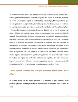 “ASÍ ME TOCO VIVIR”     Biografía de supervivencia ante la adversidad

Yo viví una niñez muy bonita. Por ejemplo, mis viajes, cuando viajé por primera vez  a 
Europa, yo tenía en esa época doce años, viajé con mis papás, mi hermano Alejandro, 
mi abuelo Lali, mi prima Ingrid, mi tío Roberto y sus dos hijas, Marilú y Roberta, que 
en esa época eran unas jovencitas, también viajó con nosotros su novia de entonces. 
En ese viaje las ciudades que más me gustaron fueron Budapest, Viena, Colonia, París 
y Venecia. De Budapest me impresionó que está dividida por un río, de un lado está 
Buda y del otro Pest; es interesante porque es histórica por todo lo que sucedió en la 
Segunda Guerra Mundial. De Viena me impactaron sus jardines, ahora entiendo por 
qué ahí se compusieron los valses, es una paz sentarte en sus jardines.  De Colonia me 
impactó  lo  verde  de  sus  jardines,  las  caminatas  a  través  de  ellos;  los  papás  de  mi 
mamá vivían en el campo, cerca de esa ciudad, en un bosque en el que estaba la casa 
donde habitaban ellos solos. De Venecia me encantaron sus canales que rodean a sus 
calles  que  parecen  islas,  sus  góndolas,  es  una  ciudad  romántica.  De  París  lastima 
mucho la gente  porque son muy egoístas, muy groseros con los turistas sobre todo si 
les  hablas  en  inglés,  es  preferible  hablarles  en  español.  De  esta  ciudad  me 
impresionaron la Torre Eiffel, sus museos, sus palacios, casonas y avenidas; su comida 
me agrada mucho, es de lo mejor, sus ensaladas, quesos, postres, vinos. 

 
¿Tienes  algunos  recuerdos  que  te  hayan  provocado  mucha  tristeza  en  tu 
niñez? 
 
Sí,  cuando  murió  Lali,  mi  abuelo  paterno.  Él  se  enfermó  ya  para  terminar  yo  la 
primaria y falleció cuando ya estaba en la secundaria. Yo entonces tenía 12 años de 
edad. 
 
 
25 

 