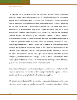 II. Mis más lejanos recuerdos 

Yo  platicaba  mucho  con  él  y  siempre  iba  a  su  casa,  siempre  tuvimos  una  buena 
relación  y  nunca  tuve  problema  alguno  con  él.  Convivía  mucho  con  él,  cuando  era 
posible  prácticamente  estaba  las  24  horas  con  él.  Él  vivía  solo  y  frecuentemente  al 
salir de la primaria, el chofer de mi papá me llevaba a su casa en Virreyes y comía con 
él.  Los  fines  de  semana  lo  acompañaba  al  Bosque  de  Chapultepec,  nos  íbamos 
caminando a la Tercera Sección pues sacaba a pasear a su perro Puky, era un perro 
chiquito  café.  También  iba  con  él  en  su  carro  al  Puerto  de  Liverpool  que  está  en  la 
Avenida  Mazarik,  en  Polanco,  y  me  compraba  juguetes  y  dulces.  Además, 
frecuentemente los fines de semana comíamos mis papás, mis hermanos y yo con él y 
a  veces  me  quedaba  a  dormir  en  su  casa,  como    fue  cuando  el  terremoto  de  1985, 
que me dio miedo mi casa y me fuí a dormir con él, también mi hermano Pablo se fué 
conmigo. No sé por qué, pero me dio miedo. Le dije a mi mamá: Quiero irme con mi 
abuelo y así fue. En su casa él me leía libros y cuentos que me compraba, o como yo 
ya  estaba  en  la  primaria  los  leía  solo,  jugaba  con  él  con  los  cochecitos  que  me 
compraba,  veíamos  la  televisión.  Conmigo,  a  veces,  se  iba  mi  hermano  Pablo.  Yo  le 
decía: ¿Quieres irte con el abuelo? Y él me decía que sí. Con Alejandro era diferente, 
pues le decía que fuéramos con el abuelo y me decía que no. 
 
Recuerdo mucho nuestros cumpleaños con él, eran padrísimos, nos sentábamos en la 
cabecera  de  la  mesa  con  nuestro  pastel  y  siempre  nos  llevaba  regalos.  Lo  mismo 
pasaba cuando era su cumpleaños. Nos la pasábamos muy bien. 
 
Mi relación con mi abuelo Lali fue tan estrecha porque, además de que muchas veces 
estuvimos juntos porque me gustaba estar con él, y aunque no recuerdo en detalle, 
 

26 

 