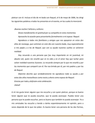 “ASÍ ME TOCO VIVIR”     Biografía de supervivencia ante la adversidad

platicar con él. Incluso el día de mi boda con Raquel, el 6 de mayo de 2006, les dirigí 
las siguientes palabras a todos los presentes en el evento, en las cuales lo mencioné:  

 
¡Buenas noches! Señoras y señores: 
Deseo manifestarles mi gratitud por su compañía en estos momentos. 
Aprovecho la ocasión para presentarles formalmente a mi esposa  Raquel. 
Agradezco  a  todos  mis  familiares  y  amigos  que  nos  apoyaron  en  estos  dos 
años de noviazgo, que culminan en este día con nuestra boda, muy especialmente 
a  mis  papás  y  a  los  de  Raquel,  que  con  su  ayuda  nuestros  sueños  se  volvieron 
realidad. 
Hoy  recuerdo  a  una  persona  que  fue  muy  importante  en  mi  juventud,  mi 
abuelo  Lali,  quien  me  enseñó  que  en  la  vida  y  en  el  amor  hay  que  luchar  para 
volver realidad nuestras ilusiones. Lo recuerdo siempre por lo que me enseñó y por 
los momentos que compartí con él. Por eso brindo por él, por mis padres y por los 
de Raquel. 
Déjenme  decirles  que  verdaderamente  les  agradezco  toda  su  ayuda  y  por 
estos dos años maravillosos como novio y ahora como esposo de Raquel. 
Gracias por todo y disfruten esta celebración. 
¡Salud! 
 

A mí me gusta tener alguien que me escuche y con quien platicar, porque es bueno 
tener  alguien  que  te  pueda  escuchar,  que  te  pueda  aconsejar.  Puedes  tener  una 
persona que te puede escuchar, pero es bueno que también te pueda aconsejar. Yo a 
mis  amistades  las  escucho  y  tiendo  a  darles  espontáneamente  mi  opinión,  pero  a 
veces depende de lo que me pidan.  Es bueno tener una persona de las dos formas,  
 
29 

 