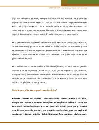 “ASÍ ME TOCO VIVIR”     Biografía de supervivencia ante la adversidad

papá  nos  compraba  de  todo,  siempre  teníamos  muchos  juguetes.  Yo  al  principio 
jugaba más con Alejandro, luego con Pablo. Actualmente lo que me gusta mucho es el 
Xbox.  Esos  juegos  me  gustan  mucho,  aunque  nunca  los  he  jugado  con  Raquel,  con 
quien he jugado es con mis hermanos Alejandro y Pablo, ellos eran muy buenos para 
jugarlos. También el soccer y el handbol, con la mano, como si fuera squash.  

 
En la preparatoria Marvelwood, en la cual estudié en Estados Unidos, hacía ejercicio, 
de vez en cuando jugábamos fútbol soccer en otoño, básquetbol en invierno y tenis 
en  primavera,  o  lo  que  se  organizara  dependiendo  de  la  estación  del  año  pues,  por 
ejemplo,  cuando  nevaba  en  Connecticut,  teníamos  que  jugar  bajo  techo  en  el 
gimnasio de la escuela. 

 
En  la  universidad  no  había  muchas  actividades  deportivas,  no  hacía  mucho  ejercicio 
aunque  a  veces  jugábamos  fútbol  soccer  o  lo  que  se  organizara  de  momento, 
cualquier cosa y yo iba con mis compañeros. Íbamos mucho a un bar que estaba a 45 
minutos  de  la  Universidad,  de  Connecticut,  porque  Connecticut  es  un  lugar  muy 
retirado, muy lejano, pero muy bonito. 
 

Cuándo eras niño, ¿que querías ser de adulto? 
 
Hotelero,  siempre  me  interesó.  Desde  muy  chico,  cuando  íbamos  a  un  hotel, 
siempre  me  sentaba  a  ver  cómo  trabajaban  los  empleados  del  hotel.  Desde  esa 
edad me dí cuenta de que quería ser eso, pero todo mundo quiere que yo sea otra 
cosa. Mi papá nunca ha aceptado que yo quisiera ser hotelero, para que exigirle, él 
quería que yo también estudiara Administración de Empresas como mis hermanos. 
 
31 

 