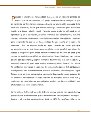 “ASÍ ME TOCO VIVIR”     Biografía de supervivencia ante la adversidad

P 

adezco  el  Síndrome  de  Aarskog‐Scott  (SAS),  que  es  un  trastorno  genético.  La 
doctora que me trata me mencionó que yo presento daño neurolingüistico, que 

se  manifiesta  por  leve  torpeza  motora,  así  como  por  disminución  moderada  de  la 
capacidad  intelectual,  por  lo  que  requiero  vivir  bajo  supervisión,  pero  eso  no  me 
impide  una  buena  relación  social.  Presento  cierto  grado  de  dificultad  en  el 
aprendizaje  y  en  la  abstracción,  así  como  problemas  para  concentrarme,  pues  me 
distraigo  fácilmente,  sin  embargo,  afortunadamente  poseo  una  adecuada  capacidad 
para  comprender  lo  que  leo  en  los  periódicos,  lo  que  escucho  en  la  radio  o  la 
televisión,  tanto  en  español  como  en  inglés,  además  de  poder  participar 
convenientemente  en  una  conversación  en  algún  evento  social  al  que  asista.  He 
asistido  a  terapia  de  apoyo  desde  aproximadamente  los  dos  años  de  edad,  para 
mejorar mi rendimiento académico y mi autoestima. Tengo dificultades para realizar 
cálculos con los números y resolver problemas de aritmética; para leer en voz alta y 
se me dificulta escribir, pues tengo muchas faltas ortográficas y de redacción.  Nunca 
he tenido crisis convulsivas, ni trastornos del sueño, ni alteraciones de la conducta, ni 
autoagresión. Como puede observarse, presento estrabismo, así como algunos rasgos 
faciales como frente un poco amplia y prominente. Soy muy afortunado pues una de 
las  anomalías  características  de  este  síndrome  es  deficiencia  mental  entre  leve  y 
moderada,  así  como  diversas  anormalidades  faciales  y  en  las  extremidades,  que 
afortunadamente en mí no son notorias. 
 
Yo  he  leído  en  la  Internet  que  este  síndrome  es  muy  raro,  se  han  reportado  muy 
pocos casos en el mundo desde que lo describieron en 1970 el pediatra noruego D. 
Aarskog  y  el  genetista  estadounidense  Scott  en  1971.  Se  manifiesta  sólo  en  los  
 
 
35 

 