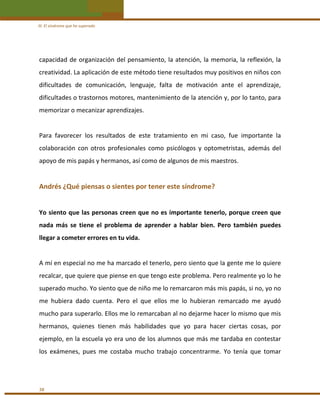 III. El síndrome que he superado 

capacidad de organización del pensamiento, la atención, la memoria, la reflexión, la 
creatividad. La aplicación de este método tiene resultados muy positivos en niños con 
dificultades  de  comunicación,  lenguaje,  falta  de  motivación  ante  el  aprendizaje, 
dificultades o trastornos motores, mantenimiento de la atención y, por lo tanto, para 
memorizar o mecanizar aprendizajes. 
 
Para  favorecer  los  resultados  de  este  tratamiento  en  mi  caso,  fue  importante  la 
colaboración  con  otros  profesionales  como  psicólogos  y  optometristas,  además  del 
apoyo de mis papás y hermanos, así como de algunos de mis maestros. 
 

Andrés ¿Qué piensas o sientes por tener este síndrome? 
 
Yo siento que las personas creen que no es importante tenerlo, porque creen que 
nada  más  se  tiene  el  problema  de  aprender  a  hablar  bien.  Pero  también  puedes 
llegar a cometer errores en tu vida. 
 
A mí en especial no me ha marcado el tenerlo, pero siento que la gente me lo quiere 
recalcar, que quiere que piense en que tengo este problema. Pero realmente yo lo he 
superado mucho. Yo siento que de niño me lo remarcaron más mis papás, si no, yo no 
me  hubiera  dado  cuenta.  Pero  el  que  ellos  me  lo  hubieran  remarcado  me  ayudó 
mucho para superarlo. Ellos me lo remarcaban al no dejarme hacer lo mismo que mis 
hermanos,  quienes  tienen  más  habilidades  que  yo  para  hacer  ciertas  cosas,  por 
ejemplo, en la escuela yo era uno de los alumnos que más me tardaba en contestar 
los  exámenes,  pues  me  costaba  mucho  trabajo  concentrarme.  Yo  tenía  que  tomar 
 

38 

 