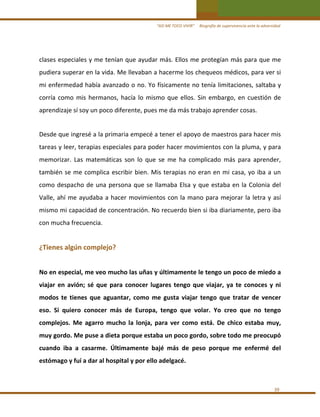 “ASÍ ME TOCO VIVIR”     Biografía de supervivencia ante la adversidad

clases especiales y me tenían que ayudar más. Ellos me protegían más para que me 
pudiera superar en la vida. Me llevaban a hacerme los chequeos médicos, para ver si 
mi enfermedad había avanzado o no. Yo físicamente no tenía limitaciones, saltaba y 
corría  como  mis  hermanos,  hacía  lo  mismo  que  ellos.  Sin  embargo,  en  cuestión  de 
aprendizaje sí soy un poco diferente, pues me da más trabajo aprender cosas. 
 

Desde que ingresé a la primaria empecé a tener el apoyo de maestros para hacer mis 
tareas y leer, terapias especiales para poder hacer movimientos con la pluma, y para 
memorizar.  Las  matemáticas  son  lo  que  se  me  ha  complicado  más  para  aprender, 
también  se  me  complica  escribir  bien.  Mis  terapias  no  eran  en  mi  casa,  yo  iba  a  un 
como  despacho  de  una  persona  que  se  llamaba  Elsa  y  que  estaba  en  la  Colonia  del 
Valle,  ahí  me  ayudaba  a  hacer  movimientos  con  la  mano  para  mejorar  la  letra  y  así 
mismo mi capacidad de concentración. No recuerdo bien si iba diariamente, pero iba 
con mucha frecuencia.  
 

¿Tienes algún complejo? 
 

No en especial, me veo mucho las uñas y últimamente le tengo un poco de miedo a 
viajar  en  avión;  sé  que  para  conocer  lugares  tengo  que  viajar,  ya  te  conoces  y  ni 
modos  te  tienes  que  aguantar,  como  me  gusta  viajar  tengo  que  tratar  de  vencer 
eso.  Si  quiero  conocer  más  de  Europa,  tengo  que  volar.  Yo  creo  que  no  tengo 
complejos.  Me  agarro  mucho  la  lonja,  para  ver  como  está.  De  chico  estaba  muy, 
muy gordo. Me puse a dieta porque estaba un poco gordo, sobre todo me preocupó 
cuando  iba  a  casarme.  Últimamente  bajé  más  de  peso  porque  me  enfermé  del 
estómago y fuí a dar al hospital y por ello adelgacé. 
 
39 

 