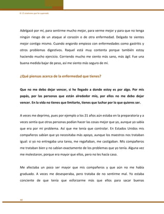 III. El síndrome que he superado 

Adelgacé por mí, para sentirme mucho mejor, para verme mejor y para que no tenga 
ningún  riesgo  de  un  ataque  al  corazón  o  de  otra  enfermedad.  Delgado  te  sientes 
mejor  contigo  mismo.  Cuando  engordo  empiezo  con  enfermedades  como  gastritis  y 
otros  problemas  digestivos.  Raquel  está  muy  contenta  porque  también  estoy 
haciendo  mucho  ejercicio.  Corriendo  mucho  me  siento  más  sano,  más  ágil.  Fue  una 
buena medida bajar de peso, así me siento más seguro de mí. 
 

¿Qué piensas acerca de la enfermedad que tienes?  
 
Que  no  me  debo  dejar  vencer,  si  he  llegado  a  donde  estoy  es  por  algo.  Por  mis 
papás,  por  las  personas  que  están  alrededor  mío,  por  ellos  no  me  debo  dejar 
vencer. En la vida no tienes que limitarte, tienes que luchar por lo que quieres ser. 
 
A veces me deprimo, pues por ejemplo a los 21 años aún estaba en la preparatoria y a 
veces sentía que otras personas podían hacer las cosas mejor que yo, aunque yo sabía 
que  era  por  mi  problema.  Así  que  me  tenía  que  controlar.  En  Estados  Unidos  mis 
compañeros sabían que yo necesitaba más apoyo, aunque los maestros nos trataban 
igual: si yo no entregaba una tarea, me regañaban, me castigaban. Mis compañeros 
me trataban bien y no sabían exactamente de los problemas que yo tenía. Alguna vez 
me molestaron, porque era mayor que ellos, pero no les hacía caso. 
 
Me  afectaba  un  poco  ser  mayor  que  mis  compañeros  y  que  aún  no  me  había 
graduado.  A  veces  me  desesperaba,  pero  trataba  de  no  sentirme  mal.  Yo  estaba 
conciente  de  que  tenía  que  esforzarme  más  que  ellos  para  sacar  buenas  
 

40 

 