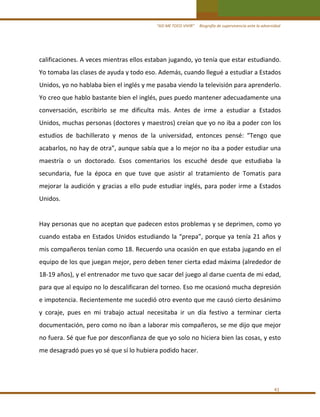 “ASÍ ME TOCO VIVIR”     Biografía de supervivencia ante la adversidad

calificaciones. A veces mientras ellos estaban jugando, yo tenía que estar estudiando. 
Yo tomaba las clases de ayuda y todo eso. Además, cuando llegué a estudiar a Estados 
Unidos, yo no hablaba bien el inglés y me pasaba viendo la televisión para aprenderlo. 
Yo creo que hablo bastante bien el inglés, pues puedo mantener adecuadamente una 
conversación,  escribirlo  se  me  dificulta  más.  Antes  de  irme  a  estudiar  a  Estados 
Unidos, muchas personas (doctores y maestros) creían que yo no iba a poder con los 
estudios  de  bachillerato  y  menos  de  la  universidad,  entonces  pensé:  “Tengo  que 
acabarlos, no hay de otra”, aunque sabía que a lo mejor no iba a poder estudiar una 
maestría  o  un  doctorado.  Esos  comentarios  los  escuché  desde  que  estudiaba  la 
secundaria,  fue  la  época  en  que  tuve  que  asistir  al  tratamiento  de  Tomatis  para 
mejorar  la  audición  y  gracias  a  ello  pude  estudiar  inglés,  para  poder  irme  a  Estados 
Unidos. 
 
Hay personas que no aceptan que padecen estos problemas y se deprimen, como yo 
cuando  estaba  en  Estados  Unidos  estudiando  la  “prepa”,  porque  ya  tenía  21  años  y 
mis compañeros tenían como 18. Recuerdo una ocasión en que estaba jugando en el 
equipo de los que juegan mejor, pero deben tener cierta edad máxima (alrededor de 
18‐19 años), y el entrenador me tuvo que sacar del juego al darse cuenta de mi edad, 
para que al equipo no lo descalificaran del torneo. Eso me ocasionó mucha depresión 
e impotencia. Recientemente me sucedió otro evento que me causó cierto desánimo 
y  coraje,  pues  en  mi  trabajo  actual  necesitaba  ir  un  día  festivo  a  terminar  cierta 
documentación, pero como no iban a laborar mis compañeros, se me dijo que mejor 
no fuera. Sé que fue por desconfianza de que yo solo no hiciera bien las cosas, y esto 
me desagradó pues yo sé que sí lo hubiera podido hacer. 
 
 
41 

 