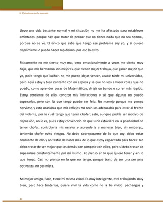 III. El síndrome que he superado 

Llevo  una  vida  bastante  normal  y  mi  situación  no  me  ha  afectado  para  establecer 
amistades, porque hay que tratar de pensar que no tienes nada que no sea normal, 
porque  no  se  ve.  El  único  que  sabe  que  tengo  ese  problema  soy  yo,  y  si  quiero 
deprimirme lo puedo hacer rapidísimo, por eso lo evito. 
 
Físicamente  no  me  siento  muy  mal,  pero  emocionalmente  a  veces  me  siento  muy 
bajo, que mis hermanos son mejores, que tienen mejor trabajo, que ganan mejor que 
yo,  pero  tengo  que  luchar,  no  me  puedo  dejar  vencer,  acabé  tarde  mi  universidad, 
pero aquí estoy y bien contento con mi esposa y sé que no voy a hacer cosas que no 
puedo, como aprender  cosas de Matemáticas, dirigir un banco  o correr más rápido. 
Estoy  conciente  de  ello,  conozco  mis  limitaciones  y  sé  que  algunas  no  puedo 
superarlas,  pero  con  lo  que  tengo  puedo  ser  feliz.  No  manejo  porque  me  pongo 
nervioso y esto ocasiona que mis reflejos no sean los adecuados para estar al frente 
del  volante,  por  lo  cual  tengo  que  tener  chofer;  esto,  aunque  podría  ser  motivo  de 
depresión, no lo es, pues estoy convencido de que si no estuviera en la posibilidad de 
tener  chofer,  controlaría  mis  nervios  y  aprendería  a  manejar  bien,  sin  embargo, 
teniendo  chofer  evito  riesgos.  No  debo  sobrepasarme  de  lo  que  soy,  debo  estar 
conciente de ello y no tratar de hacer más de lo que estoy capacitado para hacer. No 
debo tratar de ser mejor que los demás por competir con ellos, pero sí debo tratar de 
superarme constantemente por mí mismo. Yo pienso en lo que quiero tener y en lo 
que  tengo.  Casi  no  pienso  en  lo  que  no  tengo,  porque  trato  de  ser  una  persona 
optimista, no pesimista.  
 
Mi mejor amigo, Paco, tiene mi misma edad. Es muy inteligente, está trabajando muy 
bien,  pero  hace  tonterías,  quiere  vivir  la  vida  como  no  la  ha  vivido:  pachangas  y  
 
42 

 