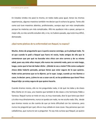 III. El síndrome que he superado 

En  Estados  Unidos  me  pasó  lo  mismo,  en  todos  lados  pasa  igual,  tienes  las  mismas 
experiencias, algunos maestros también me decían que le echara las ganas. Tanto allá 
como  acá  tuve  maestros  abiertos,  profesionales,  aunque  aquí  son  más  complicados 
porque las materias son más complicadas. Allá me ayudaron más a pasar, porque es 
mejor allá, es más sencillo estudiar allá, si no, no hubiera pasado, aquí está muy difícil, 
demasiado. 
 

¿Qué tanto platicas de tu enfermedad con Raquel, tu esposa? 
 

Mucho. Antes de preguntarle que si quería casarse conmigo, yo le platiqué todo. Yo 
sé  que  cuando  le  pedí  a  Raquel  que  fuera  mi  novia,  hubo  amigos  de  ella  que  le 
comentaron  que  por  qué  no  buscaba  otro  chico  con  otra  carrera  y  de  su  misma 
edad, pues soy siete años mayor; ella nunca me comentó nada, pero se nota luego, 
luego, como que le han de haber dicho:  ¿Dónde te vas a meter? Ella como cualquier 
chava  debe  haberlo  pensado,  porque  tienes  que  estar  seguro  de  lo  que  quieres. 
Hubo varias personas que se lo dijeron, yo lo supe. Luego, cuando ya nos íbamos a 
casar, le decían: pero, ¿cómo te vas a casar con él, ve los problemas que tiene? Pero 
Raquel dijo: yo estoy segura de que quiero hacerlo.  
 

Cuando éramos novios, ella no me preguntaba nada, ni de qué me daba y da clases 
Miss Clarita en mi casa, una maestra que también le dio clases a mis hermanos Pablo y 
Vanessa. Raquel nunca se mete en eso, es muy reservada, dice lo que tiene que decir 
y lo dice muy directamente, nunca se queda con nada, no me oculta nada. Ella,  desde 
que  éramos  novios  se  dio  cuenta  de  que  yo  tenía  dificultad  con  los  números,  pero 
nunca me preguntó por qué; ella es muy callada en esas cosas. Hay personas que son 
calladísimas, que nunca te van a preguntar. Yo soy más curioso que Raquel, yo quiero 
44 

 