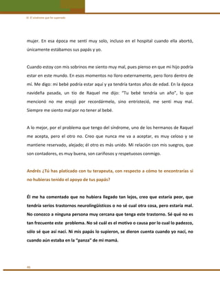 III. El síndrome que he superado 

mujer.  En  esa  época  me  sentí  muy  solo,  incluso  en  el  hospital  cuando  ella  abortó, 
únicamente estábamos sus papás y yo. 
 
Cuando estoy con mis sobrinos me siento muy mal, pues pienso en que mi hijo podría 
estar en este mundo. En esos momentos no lloro externamente, pero lloro dentro de 
mí. Me digo: mi bebé podría estar aquí y ya tendría tantos años de edad. En la época 
navideña  pasada,  un  tío  de  Raquel  me  dijo:  “Tu  bebé  tendría  un  año”,  lo  que 
mencionó  no  me  enojó  por  recordármelo,  sino  entristeció,  me  sentí  muy  mal. 
Siempre me siento mal por no tener al bebé. 
 
A lo mejor, por el problema que tengo del síndrome, uno de los hermanos de Raquel 
me  acepta,  pero  el  otro  no.  Creo  que  nunca  me  va  a  aceptar,  es  muy  celoso  y  se 
mantiene reservado, alejado; él otro es más unido. Mi relación con mis suegros, que 
son contadores, es muy buena, son cariñosos y respetuosos conmigo. 
 
Andrés ¿Tú has platicado con tu terapeuta, con respecto a cómo te encontrarías si  
no hubieras tenido el apoyo de tus papás? 
 
Él  me  ha  comentado  que  no  hubiera  llegado  tan  lejos,  creo  que  estaría  peor,  que 
tendría serios trastornos neurolingüísticos o no sé cual otra cosa, pero estaría mal. 
No conozco a ninguna persona muy cercana que tenga este trastorno. Sé qué no es 
tan frecuente este  problema. No sé cuál es el motivo o causa por lo cual lo padezco, 
sólo sé que así nací. Ni mis papás lo supieron, se dieron cuenta cuando yo nací, no 
cuando aún estaba en la “panza” de mi mamá.  
 

46 

 