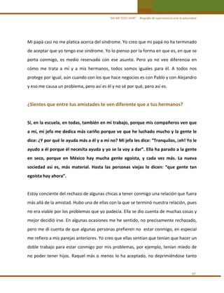 “ASÍ ME TOCO VIVIR”     Biografía de supervivencia ante la adversidad

Mi papá casi no me platica acerca del síndrome. Yo creo que mi papá no ha terminado 
de aceptar que yo tengo ese síndrome. Yo lo pienso por la forma en que es, en que se 
porta  conmigo,  es  medio  reservado  con  ese  asunto.  Pero  yo  no  veo  diferencia  en 
cómo  me  trata  a  mí  y  a  mis  hermanos,  todos  somos  iguales  para  él.  A  todos  nos 
protege por igual, aún cuando con los que hace negocios es con Pablo y con Alejandro 
y eso me causa un problema, pero así es él y no sé por qué, pero así es. 
 

¿Sientes que entre tus amistades te ven diferente que a tus hermanos? 
 
Sí, en la escuela, en todas, también en mi trabajo, porque mis compañeros ven que 
a mí, mi jefa me dedica más cariño porque ve que he luchado mucho y la gente le 
dice: ¿Y por qué le ayuda más a él y a mí no? Mi jefa les dice: “Tranquilos, ¡eh! Yo le 
ayudo a él porque él necesita ayuda y yo se la voy a dar”. Ella ha parado a la gente 
en  seco,  porque  en  México  hay  mucha  gente  egoísta,  y  cada  vez  más.  La  nueva 
sociedad  así  es,  más  material.  Hasta  las  personas  viejas  lo  dicen:  “que  gente  tan 
egoísta hay ahora”.  
 
Estoy conciente del rechazo de algunas chicas a tener conmigo una relación que fuera 
más allá de la amistad. Hubo una de ellas con la que se terminó nuestra relación, pues 
no era viable por los problemas que yo padecía. Ella se dio cuenta de muchas cosas y 
mejor decidió irse. En algunas ocasiones me he sentido, no precisamente rechazado, 
pero me dí cuenta de que algunas personas prefieren no  estar conmigo, en especial 
me refiero a mis parejas anteriores. Yo creo que ellas sentían que tenían que hacer un 
doble trabajo para estar conmigo por mis problemas, por ejemplo, tenían miedo de 
no  poder  tener  hijos.  Raquel  más  o  menos  lo  ha  aceptado,  no  deprimiéndose  tanto 
 
47 

 