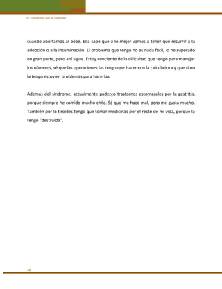 III. El síndrome que he superado 

cuando abortamos al bebé. Ella sabe que a lo mejor vamos a tener que recurrir a la 
adopción o a la inseminación. El problema que tengo no es nada fácil, lo he superado 
en gran parte, pero ahí sigue. Estoy conciente de la dificultad que tengo para manejar 
los números, sé que las operaciones las tengo que hacer con la calculadora y que si no 
la tengo estoy en problemas para hacerlas. 
 
Además  del  síndrome,  actualmente  padezco  trastornos  estomacales  por  la  gastritis, 
porque siempre he comido mucho chile. Sé que me hace mal, pero me gusta mucho. 
También por la tiroides tengo que tomar medicinas por el resto de mi vida, porque la 
tengo “destruida”. 
 
 
 
 
 
 
 
 
 
 
 
 
 
 
 
 
48 

 