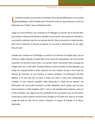 “ASÍ ME TOCO VIVIR”     Biografía de supervivencia ante la adversidad

L 

a primera escuela a la cual asistí, en el kínder, fue la Escuela Montessori, en las Lomas 
de Chapultepec. A ella también iba mi hermana Vanessa. Recuerdo que un día nos 

disfrazaron de “inditos” para un festival escolar. 
 
Luego en la pre‐Primaria, aún viviendo en El Pedregal, fui alumno de la Escuela Nell, 
que estaba en Paseo de la Reforma, también en Las Lomas. Esa escuela se incendió en 
una ocasión, estando nosotros los alumnos dentro. Que yo recuerde no hubo heridos, 
pero  casi  la  mitad  de  la  escuela  se  quemó.  Ya  no  existe  y  actualmente  en  ese  lugar 
hay una casa. 
 
Cuando aún vivíamos en el Pedregal, yo asistía en la primaria al Colegio Eton, que ya 
entonces estaba ubicado en Alpes 605 en las Lomas de Chapultepec. De esta escuela 
recuerdo a mi primera novia, Elisa, a la cual por cierto reencontré entre un grupo de 
amigos hace seis o siete años. Cuando estaba en el tercer grado, al estar jugando, una 
amiga  me  empujó  desde  la  parte  superior  de  unos  tanques  de  gas  y  me  rompí  los 
dientes  de  enfrente.  En  una  ocasión,  en  época  navideña,  me  disfrazaron  del  Rey 
Baltasar  y  le  tuve  que  dar  un  beso  a  todos  los  niños  y  niñas  para  despertarlos. 
También  en  otro  festival  navideño,  bailé  disfrazado  el  “Baile  de  los  Viejitos”,  de 
Michoacán.  De esa escuela recuerdo a la Miss Alejandra, del 4°  grado, que  era muy 
buena maestra y a Miss Angélica, del 5°, con la cual reprobé varias materias, pero no 
el año completo. Con algunos de mis compañeros de esa escuela aún me frecuento, 
como Paco y Jaime, quienes incluso fueron testigos en mi boda civil. Paco es mi mejor 
amigo  de  toda  la  vida.  Por  él  conocí  a  Raquel,  mi  esposa.  Él  trabaja  en  el  Banco 
Santander. 
 

51 

 