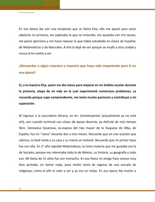 IV. Mi vida escolar 

En  esa  época  iba  con  una  terapeuta  que  se  llama  Elsa,  ella  me  apoyó  para  sacar 
adelante mi primaria, me explicaba lo que no entendía, me ayudaba con mis tareas, 
me ponía ejercicios y me hacía repasar lo que había estudiado en clases de Español, 
de Matemáticas y de Naturales. A ella la dejé de ver porque se mudó a otra ciudad y 
nunca la he vuelto a ver.   
 

¿Recuerdas a algún maestro o maestra que haya sido importante para tí en 
esa época? 
 
Sí, a la maestra Elsa, quien me dio clases para mejorar en mi ámbito escolar durante 
la  primaria,  etapa  de  mi  vida  en  la  cual  experimenté  numerosos  problemas.  La 
recuerdo porque supo comprenderme, me tenía mucha paciencia y contribuyó a mi 
superación. 
 
Al  ingresar  a  la  secundaria  Séneca,  en  Av.  Constituyentes  (actualmente  ya  no  está 
ahí),  aún  cuando  continué  con  clases  de  apoyo  docente,  ya  disfruté  de  más  tiempo 
libre.  Genoveva  Casanova,  ex‐esposa  del  hijo  mayor  de  la  Duquesa  de  Alba,  de 
España, fue mi “novia” durante dos o tres meses. Recuerdo que en una ocasión que 
salimos, la llevé tarde a su casa y su mamá se molestó. Recuerdo que mi primer beso 
fue con ella. En 2° año reprobé Matemáticas; la única materia que me gustaba era la 
de Sociales, porque me interesaba todo lo de México, su historia, su geografía y todo 
eso. Mi fiesta de 15 años fue con mariachis. En esa fiesta mi amigo Paco estuvo muy 
bien  portado,  sin  tomar  nada,  pues  recién  venía  de  regreso  de  una  escuela  de 
religiosos;  como  al  año  lo  volví  a  ver  y  ya  era  un  relajo.  En  esa  época  iba  mucho  a  
 
 
52 

 