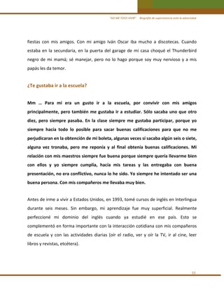 “ASÍ ME TOCO VIVIR”     Biografía de supervivencia ante la adversidad

fiestas  con  mis  amigos.  Con  mi  amigo  Iván  Oscar  iba  mucho  a  discotecas.  Cuando 
estaba  en  la  secundaria,  en  la  puerta  del  garage  de  mi  casa  choqué  el  Thunderbird 
negro  de  mi  mamá;  sé  manejar,  pero  no  lo  hago  porque  soy  muy  nervioso  y  a  mis 
papás les da temor. 
 

¿Te gustaba ir a la escuela?  
 

Mm  …  Para  mí  era  un  gusto  ir  a  la  escuela,  por  convivir  con  mis  amigos 
principalmente,  pero  también  me  gustaba  ir  a  estudiar.  Sólo  sacaba  uno  que  otro 
diez,  pero  siempre  pasaba.  En  la  clase  siempre  me  gustaba  participar,  porque  yo 
siempre  hacía  todo  lo  posible  para  sacar  buenas  calificaciones  para  que  no  me 
perjudicaran en la obtención de mi boleta, algunas veces sí sacaba algún seis o siete, 
alguna  vez  tronaba,  pero  me  reponía  y  al  final  obtenía  buenas  calificaciones.  Mi 
relación con mis maestros siempre fue buena porque siempre quería llevarme bien 
con  ellos  y  yo  siempre  cumplía,  hacía  mis  tareas  y  las  entregaba  con  buena 
presentación, no era conflictivo, nunca lo he sido. Yo siempre he intentado ser una 
buena persona. Con mis compañeros me llevaba muy bien. 
 

Antes de irme a vivir a Estados Unidos, en 1993, tomé cursos de inglés en Interlingua 
durante  seis  meses.  Sin  embargo,  mi  aprendizaje  fue  muy  superficial.  Realmente 
perfeccioné  mi  dominio  del  inglés  cuando  ya  estudié  en  ese  país.  Esto  se 
complementó en forma importante con la interacción cotidiana con mis compañeros 
de  escuela  y  con  las  actividades  diarias  (oír  el  radio,  ver  y  oír  la  TV,  ir  al  cine,  leer 
libros y revistas, etcétera). 
 

53 

 