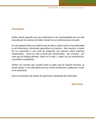 “ASÍ ME TOCO VIVIR”     Biografía de supervivencia ante la adversidad

 
 
 
 
Presentación 
 
 
Andrés desde pequeño tuvo que enfrentarse a las eventualidades de una vida 
marcada por la condición de haber nacido con un síndrome poco conocido. 
 
En este pequeño libro nos relata lo que ha sido su vida y cómo se ha enfrentado 
a sus limitaciones, intentando superarlas en el camino… Nos muestra, a través 
de  sus  respuestas  a  una  serie  de  preguntas  que  abarcan  varios  aspectos 
relacionados,…  cómo  ha  sido  su  paso  por  tratamientos…  por  escuelas…  por 
retos que ha debido afrontar. Cómo ve la vida y  cuáles son sus sentimientos, 
sus anhelos y propósitos. 
 
Andrés  nos  muestra  que  cuando  existe  el  soplo  vital  de  superar  barreras,  se 
puede aspirar a una vida plena aún con ciertas limitaciones, dadas por el azar 
en la naturaleza. 
 
Esta es una historia de anhelo de superación y búsqueda de la felicidad. 
 
 
Miss Clarita 
 
 
 
 
 
 
 
 
 
 

7 

 