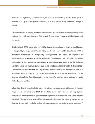“ASÍ ME TOCO VIVIR”     Biografía de supervivencia ante la adversidad

Después  en  Highcroft,  Massachussets,  la  escuela  era  mixta  y  estaba  bien,  pero  la 
vendieron  porque  ya  no  podían  con  ella,  el  dueño  estaba  muy  enfermo  y  luego  se 
murió. 
 

En  Marvelwood Academy, en Kent, Connecticut, ya me quedé hasta que me  gradué 
en junio de 1996, obteniendo el Diploma de Preparatoria. Esta escuela fue la que más 
me gustó. 
 

Desde julio de 1996 hasta julio de 1998 estuve estudiando en el International College 
of Hospitality Management “César Ritz”, en el cual obtuve el 17 de julio de 1998, el 
Honorary  Certificate  in  Hospitality  Management,  es  decir,  el  Diploma  de 
Administración  y  Hotelería,  en  Washington,  Connecticut.  Mis  estudios  estuvieron 
orientados  a  las  funciones  operativas  y  administrativas  dentro  de  la  industria 
hotelera. Entre los diversos cursos que tomé estaban: Administración de Reuniones y 
Convenciones;  Hospitalidad  en  Alojamiento;  Administración  de  Recepción;  Recursos 
Humanos;  Servicio  Europeo  de  Cenas;  Servicio  de  Producción  de  Alimentos;  Ley  de 
Sanidad y Hotelería. Este Washington es un pequeño pueblo, no se trata de la capital 
de los Estados Unidos.  
 

A la mitad de mis estudios fuí a hacer mi primer entrenamiento a Cancún, al  Holiday 
Inn, de junio a diciembre de 1997. En ese hotel estuve como interno en un programa 
de rotación de cuatro meses para obtener experiencia en todas las funciones clave de 
un hotel. Obtuve la más alta calificación entre los internos del hotel y trabajé en sus 
diversas áreas, incluyendo la cocina, el restaurante, la recepción y como botones. Al  
 

55 

 