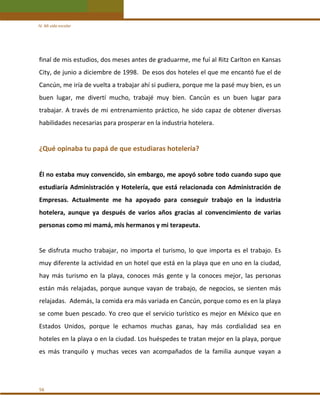 IV. Mi vida escolar 

final de mis estudios, dos meses antes de graduarme, me fuí al Ritz Carlton en Kansas 
City, de junio a diciembre de 1998.  De esos dos hoteles el que me encantó fue el de 
Cancún, me iría de vuelta a trabajar ahí si pudiera, porque me la pasé muy bien, es un 
buen  lugar,  me  divertí  mucho,  trabajé  muy  bien.  Cancún  es  un  buen  lugar  para 
trabajar.  A  través  de  mi  entrenamiento  práctico,  he  sido  capaz  de  obtener  diversas 
habilidades necesarias para prosperar en la industria hotelera. 
 

¿Qué opinaba tu papá de que estudiaras hotelería? 
 
Él no estaba muy convencido, sin embargo, me apoyó sobre todo cuando supo que 
estudiaría  Administración  y  Hotelería,  que  está  relacionada  con  Administración  de 
Empresas.  Actualmente  me  ha  apoyado  para  conseguir  trabajo  en  la  industria 
hotelera,  aunque  ya  después  de  varios  años  gracias  al  convencimiento  de  varias 
personas como mi mamá, mis hermanos y mi terapeuta. 
 
Se  disfruta  mucho  trabajar,  no  importa  el  turismo,  lo  que  importa  es  el  trabajo.  Es 
muy diferente la actividad en un hotel que está en la playa que en uno en la ciudad, 
hay  más  turismo  en  la  playa,  conoces  más  gente  y  la  conoces  mejor,  las  personas 
están  más  relajadas,  porque  aunque  vayan  de  trabajo,  de  negocios,  se  sienten  más 
relajadas.  Además, la comida era más variada en Cancún, porque como es en la playa 
se come buen pescado. Yo creo que el servicio turístico es mejor en México que en 
Estados  Unidos,  porque  le  echamos  muchas  ganas,  hay  más  cordialidad  sea  en 
hoteles en la playa o en la ciudad. Los huéspedes te tratan mejor en la playa, porque 
es  más  tranquilo  y  muchas  veces  van  acompañados  de  la  familia  aunque  vayan  a 
 
 
56 

 