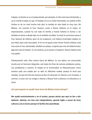“ASÍ ME TOCO VIVIR”     Biografía de supervivencia ante la adversidad

trabajar, la familia se va a la playa donde, por ejemplo, el niño está más entretenido, y 
así al marido lo dejan en paz. El Holiday Inn es un hotel intermedio, en cambio el Ritz 
Carlton  es  de  un  nivel  mucho  más  alto,  la  comida  en  este  hotel  es  muy  cara.  De 
México,  me  encantó  el  Four  Seasons,  junto  a  Nuevo  Vallarta,  es  el  mejor,  es 
impresionante,  cuando  fuí  con  toda  mi  familia  a  Puerto  Vallarta  lo  fuimos  a  ver 
también en barco y desde lejos se ve también increíble. Yo metí mi currículum para el 
Four Seasons de Vallarta, pero no me aceptaron, me hubiera encantado trabajar en 
ese hotel, pues está muy padre. A mí no me gusta como tienen Puerto Vallarta, está 
muy sucio el mar, demasiado, también sus playas. La gente que vive ahí debería hacer 
algo para que lo limpien. Es una lástima, ya se parece a Acapulco. Nuevo Vallarta está 
muy padre. 
 

Prácticamente  siete  años  estuve  fuera  de  México.  En  esa  época  me  comunicaba 
mucho con mi hermano Alejandro, casi todos los fines de semana estábamos juntos, 
nos  juntábamos  a  convivir.  Él  estaba  en  la  Universidad,  en  Massachussets.  Entre 
semana  cada  uno  estaba  por  su  lado  en  diferente  ciudad,  porque  él  tenía  que 
estudiar, así que los fines de semana yo iba o él venía por mí. Íbamos a ver el jockey, a 
caminar, a cenar con sus amigos o íbamos a Nueva York y salíamos a la discoteca o a 
cenar. 
 

¿En qué aspecto te ayudó estar fuera de México tanto tiempo? 
 

Me  ayudó  emocionalmente  y  en  el  escolar,  porque  decían  que  aquí  no  iba  a  salir 
adelante.  Además,  me  hizo  más  independiente,  aprendí  inglés  y  conocí  de  otras 
culturas y eso es bueno porque te facilita más aprendizaje.  
 
57 

 