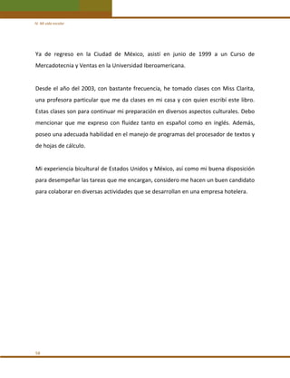 IV. Mi vida escolar 

Ya  de  regreso  en  la  Ciudad  de  México,  asistí  en  junio  de  1999  a  un  Curso  de 
Mercadotecnia y Ventas en la Universidad Iberoamericana. 
 
Desde  el  año  del  2003,  con  bastante  frecuencia,  he  tomado  clases  con  Miss  Clarita, 
una profesora particular que me  da clases en mi casa y con quien escribí este libro. 
Estas clases son para continuar mi preparación en diversos aspectos culturales. Debo 
mencionar  que  me  expreso  con  fluidez  tanto  en  español  como  en  inglés.  Además, 
poseo una adecuada habilidad en el manejo de programas del procesador de textos y 
de hojas de cálculo. 
 
Mi experiencia bicultural de Estados Unidos y México, así como mi buena disposición 
para desempeñar las tareas que me encargan, considero me hacen un buen candidato 
para colaborar en diversas actividades que se desarrollan en una empresa hotelera. 
 
 
 
 
 
 
 
 
 
 
 
 
 
58 

 