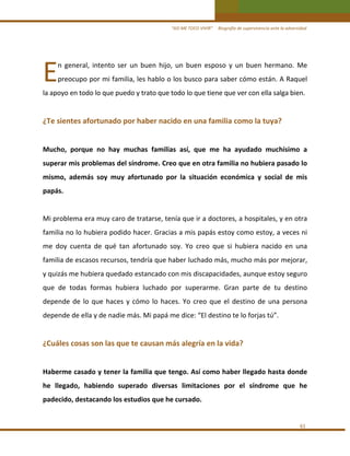 “ASÍ ME TOCO VIVIR”     Biografía de supervivencia ante la adversidad

E 

n  general,  intento  ser  un  buen  hijo,  un  buen  esposo  y  un  buen  hermano.  Me 

preocupo por mi familia, les hablo o los busco para saber cómo están. A Raquel 

la apoyo en todo lo que puedo y trato que todo lo que tiene que ver con ella salga bien. 
 

¿Te sientes afortunado por haber nacido en una familia como la tuya? 
 
Mucho,  porque  no  hay  muchas  familias  así,  que  me  ha  ayudado  muchísimo  a 
superar mis problemas del síndrome. Creo que en otra familia no hubiera pasado lo 
mismo,  además  soy  muy  afortunado  por  la  situación  económica  y  social  de  mis 
papás.  
 
Mi problema era muy caro de tratarse, tenía que ir a doctores, a hospitales, y en otra 
familia no lo hubiera podido hacer. Gracias a mis papás estoy como estoy, a veces ni 
me  doy  cuenta  de  qué  tan  afortunado  soy.  Yo  creo  que  si  hubiera  nacido  en  una 
familia de escasos recursos, tendría que haber luchado más, mucho más por mejorar, 
y quizás me hubiera quedado estancado con mis discapacidades, aunque estoy seguro 
que  de  todas  formas  hubiera  luchado  por  superarme.  Gran  parte  de  tu  destino 
depende  de  lo  que  haces  y  cómo  lo  haces.  Yo  creo  que  el  destino  de  una  persona 
depende de ella y de nadie más. Mi papá me dice: “El destino te lo forjas tú”. 
 

¿Cuáles cosas son las que te causan más alegría en la vida? 
 
Haberme casado y tener la familia que tengo. Así como haber llegado hasta donde 
he  llegado,  habiendo  superado  diversas  limitaciones  por  el  síndrome  que  he 
padecido, destacando los estudios que he cursado. 
 
61 

 