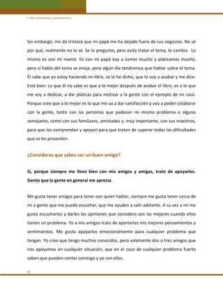 V. Mis sentimientos y pensamientos 

Sin embargo, me da tristeza que mi papá me ha dejado fuera de sus negocios. No sé 
por qué, realmente no lo sé. Se lo pregunto, pero evita tratar el tema, lo cambia.  Lo 
mismo  es  con  mi  mamá.  Yo  con  mi  papá  voy  a  comer  mucho  y  platicamos  mucho, 
pero si hablo del tema se enoja, pero algún día tendremos que hablar sobre el tema. 
Él sabe que yo estoy haciendo mi libro, se lo he dicho, que lo voy a acabar y me dice: 
Está bien. Lo que él no sabe es que a lo mejor después de acabar el libro, es a lo que 
me voy a dedicar, a dar pláticas para motivar a la gente  con el  ejemplo de  mi caso. 
Porque creo que a lo mejor es lo que me va a dar satisfacción y voy a poder colaborar 
con  la  gente,  tanto  con  las  personas  que  padecen  mi  mismo  problema  o  alguno 
semejante, como con sus familiares, amistades y, muy importante, con sus maestros, 
para que los comprendan y apoyen para que traten de superar todas las dificultades 
que se les presenten. 
 

¿Consideras que sabes ser un buen amigo?  
 

Sí,  porque  siempre  me  llevo  bien  con  mis  amigos  y  amigas,  trato  de  apoyarlos. 
Siento que la gente en general me aprecia.  
 

Me gusta tener amigos para tener con quien hablar, siempre me gusta tener cerca de 
mí a gente que me pueda escuchar, que me ayuden a salir adelante. A su vez a mí me 
gusta escucharlos y darles las opiniones que considero son las mejores cuando ellos 
tienen un problema. Yo a mis amigos trato de aportarles mis mejores pensamientos y 
sentimientos.  Me  gusta  apoyarlos  emocionalmente  para  cualquier  problema  que 
tengan. Yo creo que tengo muchos conocidos, pero solamente dos o tres amigos que 
nos  apoyamos  en  cualquier  situación,  que  en  el  caso  de  cualquier  problema  fuerte 
saben que pueden contar conmigo y yo con ellos. 
62 

 