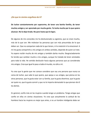 “ASÍ ME TOCO VIVIR”     Biografía de supervivencia ante la adversidad

¿De que te sientes orgulloso de ti? 
 
De  luchar  constantemente  por  superarme,  de  tener  una  bonita  familia,  de  tener 
muchos amigos y ser apreciado por mucha gente. Yo lucho mucho por lo que quiero 
alcanzar. No lo dejo tirado. No paro hasta que lo logro.   
 
De algunos de mis conocidos me ha desilusionado su egoísmo, que se crean mucho, 
más  de  lo  que  son.  Me  molestan  las  personas  que  son  más  presumidas  de  lo  que 
deben ser. Que no compartan nada de lo que tienen, ni lo material ni lo emocional. A 
mí me gusta compartirle a mis amigos en ambos sentidos, depende de quien se trate.  
Yo espero recibir mucho  de mis amigos y también darles mucho. Desgraciadamente 
he tenido que cambiar mucho a  mis amigos, aunque he  tratado  de tener amistades 
para  toda  la  vida.  He  sentido  desilusión  hacia  algunas  personas  que  yo  consideraba 
mis amigos. Creo que igual le pasa a todo el mundo, no sólo a mí.  
 
Yo  creo  que  la  gente  que  me  conoce  considera  que  soy  una  persona  que  nunca  se 
cansa de luchar, que sabe lo que quiere, que apoya a sus amigos, que piensa en las 
otras personas, que le gusta estar con su familia, que le gusta divertirse, que le gusta 
ser quien es, que le gusta sonreír y que no le importa demasiado lo que piensen de él 
los demás.  
 
En general, confío más en las mujeres cuando tengo un problema. Tengo amigas que 
confío  en  ellas  en  ciertas  situaciones.  Yo  creo  que  actualmente  la  actitud  de  los 
hombres hacia las mujeres es mejor que antes, si es un hombre inteligente debe ser  
 

63 

 
