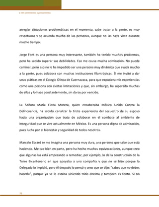 V. Mis sentimientos y pensamientos 

arreglar  situaciones  problemáticas  en  el  momento,  sabe  tratar  a  la  gente,  es  muy 
respetuoso  y  se  acuerda  mucho  de  las  personas,  aunque  no  las  haya  visto  durante 
mucho tiempo. 
 
Jorge  Font  es  una  persona  muy  interesante,  también  ha  tenido  muchos  problemas, 
pero ha sabido superar sus debilidades. Eso me causa mucha admiración. No puede 
caminar, pero eso no le ha impedido ser una persona muy dinámica que ayuda mucho 
a  la  gente,  pues  colabora  con  muchas  instituciones  filantrópicas.  Él  me  invitó  a  dar 
unas pláticas en el Colegio Olinca de Cuernavaca, para que expusiera mis experiencias 
como una persona con ciertas limitaciones y que, sin embargo, ha superado muchas 
de ellas y lo hace constantemente, sin darse por vencido. 
 
La  Señora  María  Elena  Morera,  quien  encabezaba  México  Unido  Contra  la 
Delincuencia,  ha  sabido  canalizar  la  triste  experiencia  del  secuestro  de  su  esposo 
hacia  una  organización  que  trata  de  colaborar  en  el  combate  al  ambiente  de 
inseguridad que se vive actualmente en México. Es una persona digna de admiración, 
pues lucha por el bienestar y seguridad de todos nosotros. 
 
Marcelo Ebrard se me imagina una persona muy dura, una persona que sabe que está 
haciendo. Me cae bien en parte, pero ha hecho muchas equivocaciones, aunque creo 
que algunas las está empezando a remediar, por ejemplo, lo de la construcción de la 
Torre  Bicentenario  en  que  apoyaba  a  una  compañía  y  que  no  se  hizo  porque  la 
Delegada lo impidió, pero él después lo pensó y creo que se dijo: “sabes que no debes 
hacerla”,  porque  ya  se  le  estaba  viniendo  todo  encima  y  tampoco  es  tonto.  Si  no 
 

70 

 
