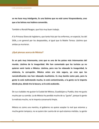 V. Mis sentimientos y pensamientos 

se me hace muy inteligente, Es una lástima que no esté como Vicepresidenta, creo 
que a los latinos nos hubiera convenido. 
 

También a Ronald Reagan, que hizo muy buen trabajo. 
 

A la Princesa Diana de Inglaterra, que tanto hizo por los enfermos, en especial, los del 
SIDA,  y  en  general  por  los  desposeídos,  al  igual  que  la  Madre  Teresa.  Lástima  que 
ambas ya murieron. 
 

¿Qué piensas acerca de México? 
 
Es  un  país  muy  interesante,  creo  que  es  uno  de  los  países  más  interesantes  del 
mundo.  Lástima  de  la  inseguridad.  Me  han  comentado  que  los  turistas  ya  no 
quieren  venir  tanto  a  México.  Lástima,  pero  nos  ha  rebasado  la  inseguridad,  la 
violencia,  la  corrupción.  México  antes  era  más  seguro,  yo  creo  que  los 
narcotraficantes  nos  han  rebasado  muchísimo.  Es  muy  bonito  como  país,  pero  la 
gente  lo  está  maltratando  mucho,  lo  está  contaminando,  a  la  gente  no  le  importa 
dónde pisa, dónde tira la basura, se lo está acabando.  
 
De sus ciudades me gustan la Ciudad de México, Guadalajara y Puebla, ésta me gusta 
mucho por su comida. La de México ha perdido mucho de su “gusto”, porque la gente 
la maltrata mucho, no le importa conservarla limpia. 
 
México  es  como  una  mentira,  el  gobierno  no  quiere  aceptar  lo  mal  que  estamos  y 
mucha gente tampoco, no se quiere dar cuenta de en qué estamos metidos. La gente 
 
72 

 