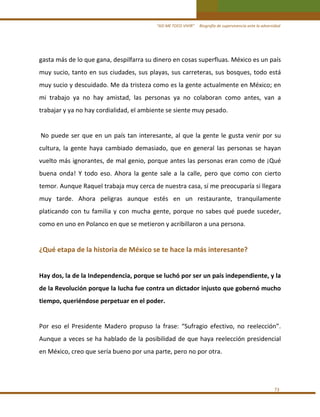 “ASÍ ME TOCO VIVIR”     Biografía de supervivencia ante la adversidad

gasta más de lo que gana, despilfarra su dinero en cosas superfluas. México es un país 
muy sucio, tanto en sus ciudades, sus playas, sus carreteras, sus bosques, todo está 
muy sucio y descuidado. Me da tristeza como es la gente actualmente en México; en 
mi  trabajo  ya  no  hay  amistad,  las  personas  ya  no  colaboran  como  antes,  van  a 
trabajar y ya no hay cordialidad, el ambiente se siente muy pesado.  
 
 No  puede  ser  que  en  un  país  tan  interesante,  al  que  la  gente  le  gusta  venir  por  su 
cultura,  la  gente  haya  cambiado  demasiado,  que  en  general  las  personas  se  hayan 
vuelto más ignorantes, de mal genio, porque antes las personas eran como de ¡Qué 
buena  onda!  Y  todo  eso.  Ahora  la  gente  sale  a  la  calle,  pero  que  como  con  cierto 
temor. Aunque Raquel trabaja muy cerca de nuestra casa, sí me preocuparía si llegara 
muy  tarde.  Ahora  peligras  aunque  estés  en  un  restaurante,  tranquilamente  
platicando  con  tu  familia  y  con  mucha  gente,  porque  no  sabes  qué  puede  suceder, 
como en uno en Polanco en que se metieron y acribillaron a una persona. 
 

¿Qué etapa de la historia de México se te hace la más interesante?  
 
Hay dos, la de la Independencia, porque se luchó por ser un país independiente, y la 
de la Revolución porque la lucha fue contra un dictador injusto que gobernó mucho 
tiempo, queriéndose perpetuar en el poder. 
 
Por  eso  el  Presidente  Madero  propuso  la  frase:  “Sufragio  efectivo,  no  reelección”. 
Aunque a veces se ha hablado de la posibilidad de  que haya reelección  presidencial 
en México, creo que sería bueno por una parte, pero no por otra. 
 

73 

 