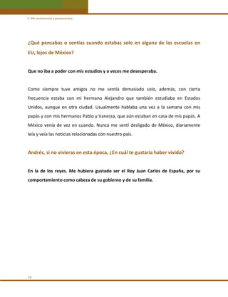 V. Mis sentimientos y pensamientos 

¿Qué  pensabas  o  sentías  cuando  estabas  solo  en  alguna  de  las  escuelas  en 
EU, lejos de México?  
 
Que no iba a poder con mis estudios y a veces me desesperaba.  
 
Como  siempre  tuve  amigos  no  me  sentía  demasiado  solo,  además,  con  cierta 
frecuencia  estaba  con  mi  hermano  Alejandro  que  también  estudiaba  en  Estados 
Unidos,  aunque  en  otra  ciudad.  Usualmente  hablaba  una  vez  a  la  semana  con  mis 
papás y con mis hermanos Pablo y Vanessa, que aún estaban en casa de mis papás. A 
México  venía  de  vez  en  cuando.  Nunca  me  sentí  desligado  de  México,  diariamente 
leía y veía las noticias relacionadas con nuestro país. 
 

Andrés, si no vivieras en esta época, ¿En cuál te gustaría haber vivido?  
 
En  la  de  los  reyes.  Me  hubiera  gustado  ser  el  Rey  Juan  Carlos  de  España,  por  su 
comportamiento como cabeza de su gobierno y de su familia. 
 
 
 
 
 
 
 
 
 
 
74 

 