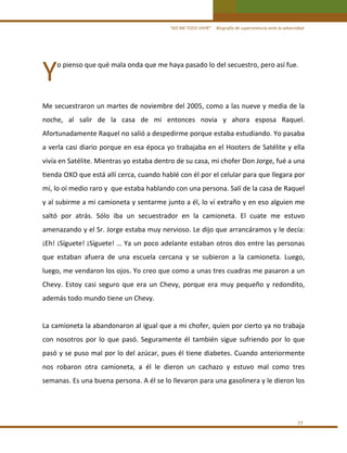 “ASÍ ME TOCO VIVIR”     Biografía de supervivencia ante la adversidad

Y 

o pienso que qué mala onda que me haya pasado lo del secuestro, pero así fue. 
 

 
Me secuestraron un martes de noviembre del 2005, como a las nueve y media de la 
noche,  al  salir  de  la  casa  de  mi  entonces  novia  y  ahora  esposa  Raquel. 
Afortunadamente Raquel no salió a despedirme porque estaba estudiando. Yo pasaba 
a verla casi diario porque en esa época yo trabajaba en el Hooters de Satélite y ella 
vivía en Satélite. Mientras yo estaba dentro de su casa, mi chofer Don Jorge, fué a una 
tienda OXO que está allí cerca, cuando hablé con él por el celular para que llegara por 
mí, lo oí medio raro y  que estaba hablando con una persona. Salí de la casa de Raquel 
y al subirme a mi camioneta y sentarme junto a él, lo ví extraño y en eso alguien me 
saltó  por  atrás.  Sólo  iba  un  secuestrador  en  la  camioneta.  El  cuate  me  estuvo 
amenazando y el Sr. Jorge estaba muy nervioso. Le dijo que arrancáramos y le decía: 
¡Eh! ¡Síguete! ¡Síguete! … Ya un poco adelante estaban otros dos entre las personas 
que  estaban  afuera  de  una  escuela  cercana  y  se  subieron  a  la  camioneta.  Luego, 
luego, me vendaron los ojos. Yo creo que como a unas tres cuadras me pasaron a un 
Chevy.  Estoy  casi  seguro  que  era  un  Chevy,  porque  era  muy  pequeño  y  redondito, 
además todo mundo tiene un Chevy. 
 
La camioneta la abandonaron al igual que a mi chofer, quien por cierto ya no trabaja 
con  nosotros  por  lo  que  pasó.  Seguramente  él  también  sigue  sufriendo  por  lo  que 
pasó y se puso mal por lo del azúcar, pues él tiene diabetes. Cuando anteriormente 
nos  robaron  otra  camioneta,  a  él  le  dieron  un  cachazo  y  estuvo  mal  como  tres 
semanas. Es una buena persona. A él se lo llevaron para una gasolinera y le dieron los  
 

77 

 