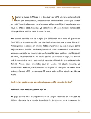 “ASÍ ME TOCO VIVIR”     Biografía de supervivencia ante la adversidad

N 

ací en la Ciudad de México el 1° de octubre de 1974. Mi mamá se llama Ingrid 

Karin y mi papá Juan Luis, ambos nacieron en la Ciudad de México y se casaron 

en 1968. Tengo dos hermanos y una hermana. Mi hermano Alejandro es el mayor, me 
lleva  dos  años  de  edad,  luego  sigo  yo  (actualmente  34  años),  me  sigue  Vanessa  (32 
años) y Pablo de 30 años; todos estamos casados. 
 
Mis  abuelos  paternos  eran  de  Hungría  y  se  conocieron  en  el  barco  en  que  venían 
hacia  México,  lo  mismo  sucedió  con    mis  abuelos  maternos,  que  eran  de  Alemania. 
Ambas  parejas  se  casaron  en  México.  Todos  emigraron  de  su  país  de  origen  por  la 
Segunda  Guerra  Mundial.  Mi  abuelo  paterno  Lali  laboró  en  Cementos  Tolteca  como 
personal gerencial y fue consejero de una famosa fábrica de bicicletas y del Banco del 
Atlántico,  actualmente  HSBC;  mi  abuela  paterna  se  dedicaba  al  hogar.  Ella  falleció 
prácticamente  al  yo  nacer,  pues  me  fué  a  conocer  al  hospital  y  pocos  días  después 
falleció.  Ambos  están  enterrados  aquí  en  México.  Mi  abuelo  materno,  ya 
nacionalizado mexicano, fue diplomático y trabajó en las Embajadas de México en la 
entonces llamada URSS y en Alemania. Mi abuela materna Olga, aún vive y está muy 
fuerte. 
 

Andrés, tus papás son de ascendencia europea ¿Tú como te sientes? 
 
Me siento 100% mexicano, porque aquí nací. 
 
Mi  papá  estudió  hasta  la  preparatoria  en  el  Colegio  Americano  en  la  Ciudad  de 
México  y  luego  se  fue  a  estudiar  Administración  de  Empresas  en  la  Universidad  de  
 
 
13 

 