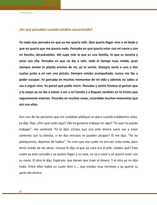 VI. Mi secuestro 

¿En qué pensabas cuando estabas secuestrado? 
 
Yo nada más pensaba en que ya me quería salir. Que quería llegar vivo a mi boda y 
que no quería que me pasara nada. Pensaba en que quería estar con mi novia y con 
mi  familia,  abrazándolos.  Ahí  supe  más  lo  que  es  una  familia,  lo  que  es  tenerla  y 
estar  con  ella.  Pensaba  en  que  no  iba  a  salir,  todo  el  tiempo  tuve  miedo,  pues 
siempre  tenían  la  pistola  encima  de  mí,  yo  la  sentía.  Siempre  tenía  a  uno  o  dos 
cuates  junto  a  mí  con  una  pistola.  Siempre  estaba  acompañado,  nunca  me  iba  a 
poder escapar. Yo pensaba en muchos momentos de mi vida y además no sabes si 
vas a seguir vivo. Yo pensé que podía morir. Pensaba y sentía tristeza al pensar que 
a lo mejor ya no iba a volver a ver a mi familia y a Raquel, también en lo tristes que 
seguramente estarían. Pensaba en muchas cosas, recordaba muchos momentos que 
viví con ellos. 
 
Con una de las personas que me cuidaban platiqué un poco cuando estábamos solos. 
Le dije: Oye, ¿Por qué estás aquí? ¿No te gustaría trabajar en algo? “Es que no puedo 
trabajar”,  me  contestó.  Yo  le  dije:  ¿Crees  que  con  este  dinero  sucio  vas  a  estar 
contento  con  tu  familia,  si  en  dos  minutos  te  pueden  atrapar?  Él  me  dijo:  “Ya  no 
platiquemos, dejemos de hablar”. Yo creo que ese cuate no era tan mala onda, pero 
tenía miedo de los otros. Incluso le dijo al que yo creo era el jefe: ¿Sabes qué? Este 
cuate ya está cansado y ya quiere llegar a su casa, se va a casar y ya quiere estar con 
su novia. El otro le dijo: Espérate, que tienen que traer el dinero. Y el otro ya no dijo 
nada.  Entre  ellos  había  un  cuate  bien  c…,  que  estaba  muy  nervioso  y  ya  quería  su 
parte del dinero. 
  

80 

 