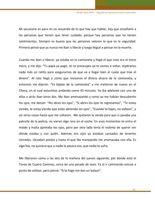 “ASÍ ME TOCO VIVIR”     Biografía de supervivencia ante la adversidad

Mi secuestro es para mí un recuerdo de lo que hay que hablar, hay que enseñarle a 
las  personas  que  tienen  que  tener  cuidado,  porque  hay  personas  que  no  tienen 
sentimientos.  Siempre  es  bueno  que  las  personas  valoren  lo  que  es  la  seguridad. 
Primero pensé que ya nunca me iban a liberar y luego llegué a pensar en la muerte.  
 
Cuando me iban a liberar, yo estaba en la camioneta y llegó el que creo era el mero 
mero, y me dijo: “Tu papá ya pagó, no te preocupes ya te vamos a soltar, espéranos 
nada  más  un  ratito  para  asegurarnos  de  que  va  a  llegar  bien  el  cuate  que  trae  el 
dinero”.  Al  rato  llegó  y  como  que  revisaron  el  dinero  afuera  de  la  camioneta,  y 
entonces  me  dijeron:  “Ya  bájate  de  la  camioneta”  y  me  metieron  de  nuevo  en  el 
Chevy, en el cual estuvimos andando como 45 minutos. Yo iba adelante con uno de 
ellos y atrás iban otros dos. Me iban amenazando y como ya me habían descubierto 
los ojos, me decían: “No abras los ojos”, “Si abres los ojos te regresamos”, “Te estoy 
viendo, te estoy viendo que estás abriendo los ojos”, “Cuando te bajes, no voltees”, y 
así otras cosas hasta que me soltaron.  Me quitaron la venda para que si pasaba una 
patrulla de la policía, no vieran algo raro en el coche. En esos momentos te entra el 
miedo  y  hasta  apretaba  los  ojos,  pero  por  otro  lado  tenía  el  instinto  de  querer  ver 
dónde  estaba  y  con  quién.  Además  mis  ojos  ya  estaban  cansados  de  tenerlos 
cerrados. Llevaban pistola y hasta el que iba manejando me amenazaba con ella. Es 
algo feo, no quisiera que a nadie le pasara eso, que nadie lo sufra. 
 
Me  liberaron  como  a  las  dos  de  la  mañana  del  jueves  siguiente,  por  donde  está  el 
Toreo de Cuatro Caminos, cerca de una parada de taxis. Ya al ir caminando estuve a 
punto de voltear, pero pensé: “Si lo hago me dan un balazo”. 
 

81 

 