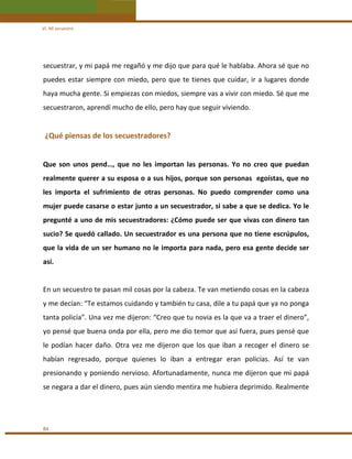 VI. Mi secuestro 

secuestrar, y mi papá me regañó y me dijo que para qué le hablaba. Ahora sé que no 
puedes  estar  siempre  con  miedo,  pero  que  te  tienes  que  cuidar,  ir  a  lugares  donde 
haya mucha gente. Si empiezas con miedos, siempre vas a vivir con miedo. Sé que me 
secuestraron, aprendí mucho de ello, pero hay que seguir viviendo. 
 

 ¿Qué piensas de los secuestradores? 
 
Que  son  unos  pend…,  que  no  les  importan  las  personas.  Yo  no  creo  que  puedan 
realmente querer a su esposa o a sus hijos, porque son personas  egoístas, que no 
les  importa  el  sufrimiento  de  otras  personas.  No  puedo  comprender  como  una 
mujer puede casarse o estar junto a un secuestrador, si sabe a que se dedica. Yo le 
pregunté a uno de mis secuestradores: ¿Cómo puede ser que vivas con dinero tan 
sucio? Se quedó callado. Un secuestrador es una persona que no tiene escrúpulos, 
que la vida de un ser humano no le importa para nada, pero esa gente decide ser 
así. 
 
En un secuestro te pasan mil cosas por la cabeza. Te van metiendo cosas en la cabeza 
y me decían: “Te estamos cuidando y también tu casa, dile a tu papá que ya no ponga 
tanta policía”. Una vez me dijeron: “Creo que tu novia es la que va a traer el dinero”, 
yo pensé que buena onda por ella, pero me dio temor que así fuera, pues pensé que 
le  podían  hacer  daño.  Otra  vez  me  dijeron  que  los  que  iban  a  recoger  el  dinero  se 
habían  regresado,  porque  quienes  lo  iban  a  entregar  eran  policías.  Así  te  van 
presionando y poniendo nervioso. Afortunadamente, nunca me dijeron que mi papá 
se negara a dar el dinero, pues aún siendo mentira me hubiera deprimido. Realmente  
 
 
84 

 