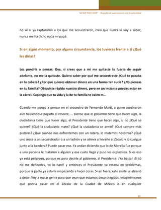 “ASÍ ME TOCO VIVIR”     Biografía de supervivencia ante la adversidad

no  sé  si  ya  capturaron  a  los  que  me  secuestraron,  creo  que  nunca  lo  voy  a  saber, 
nunca me ha dicho nada mi papá. 
 

Si en algún momento, por alguna circunstancia, los tuvieras frente a tí ¿Qué 
les dirías?  
 
Los  pondría  a  pensar:  Oye,  si  crees  que  a  mí  me  quitaste  la  fuerza  de  seguir 
adelante, no me la quitaste. Quiero saber por qué me secuestraste ¿Qué te pasaba 
en la cabeza? ¿Por qué quieres obtener dinero en una forma tan sucia? ¿No piensas 
en tu familia? Obtuviste rápido nuestro dinero, pero en un instante puedes estar en 
la cárcel. Supongo que tu vida y la de tu familia te valen m… 
 
Cuando  me  pongo  a  pensar  en  el  secuestro  de  Fernando  Martí,  a  quien  asesinaron 
aún habiéndose pagado el rescate, … pienso que el gobierno tiene que hacer algo, la 
ciudadanía  tiene  que  hacer  algo,  el  Presidente  tiene  que  hacer  algo,  si  no  ¿Qué  se 
quiere?  ¿Qué  la  ciudadanía  mate?  ¿Qué  la  ciudadanía  se  arme?  ¿Qué  compre  más 
pistolas? ¿Qué cuando nos enfrentemos con un ratero, lo matemos nosotros? ¿Qué 
uno mate a un secuestrador o a un ladrón y se atreva a llevarlo al Zócalo y lo cuelgue 
junto a la bandera? Puede pasar eso. Ya andan diciendo que lo de Morelia fue porque 
a una persona le mataron a alguien y ese cuate llegó y puso los explosivos. Si es eso 
ya está peligroso, porque es para decirle al gobierno, al Presidente: ¡Ya basta! ¡Si tú 
no  me  defiendes,  yo  lo  haré!  y  entonces  el  Presidente  ya  estaría  en  problemas, 
porque la gente ya estaría empezando a hacer cosas. Si así fuera, este cuate se atrevió 
a decir: Voy a matar gente para que vean que estamos desprotegidos. Imaginémonos 
qué  podría  pasar  en  el  Zócalo  de  la  Ciudad  de  México  o  en  cualquier  
 
85 

 