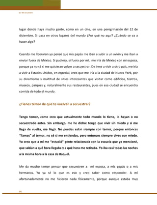 VI. Mi secuestro 

lugar  donde  haya  mucha  gente,  como  en  un  cine,  en  una  peregrinación  del  12  de 
diciembre.  Si  pasa  en  otros  lugares  del  mundo  ¿Por  qué  no  aquí?  ¿Cuándo  se  va  a 
hacer algo? 
 
Cuando me liberaron yo pensé que mis papás me iban a subir a un avión y me iban a 
enviar fuera de México. Si pudiera, si fuera por mí,  me iría de México con mi esposa, 
porque ya no sé si me quisieran volver a secuestrar. De irme a vivir a otro país, me iría 
a vivir a Estados Unidos, en especial, creo que me iría a la ciudad de Nueva York, por 
su  dinamismo  y  multitud  de  sitios  interesantes  que  visitar  como  edificios,  teatros, 
museos, parques y, naturalmente sus restaurantes, pues en esa ciudad se encuentra 
comida de todo el mundo. 
 

¿Tienes temor de que te vuelvan a secuestrar? 
 
Tengo  temor,  como  creo  que  actualmente  todo  mundo  lo  tiene,  lo  hayan  o  no 
secuestrado  antes.  Sin  embargo,  me  he  dicho:  tengo  que  vivir  sin  miedo  y  si  me 
llega  de  vuelta,  me  llegó.  No  puedes  estar  siempre  con  temor,  porque  entonces 
“llamas” al temor, no sé si me entiendas, pero entonces siempre vives con miedo. 
Yo creo que a mí me “estudió” gente relacionada con la escuela que ya mencioné, 
que sabían a qué hora llegaba y a qué hora me retiraba. Yo iba casi todas las noches 
a la misma hora a la casa de Raquel. 
 
Me  da  mucho  temor  pensar  que  secuestren  a    mi  esposa,  a  mis  papás  o  a  mis 
hermanos.  Yo  ya  sé  lo  que  es  eso  y  creo  saber  como  responder.  A  mí 
afortunadamente  no  me  hicieron  nada  físicamente,  porque  aunque  estaba  muy  
 
86 

 