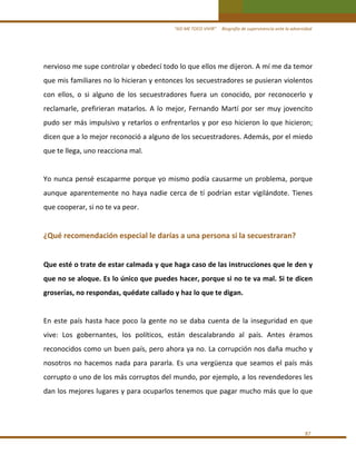 “ASÍ ME TOCO VIVIR”     Biografía de supervivencia ante la adversidad

nervioso me supe controlar y obedecí todo lo que ellos me dijeron. A mí me da temor 
que mis familiares no lo hicieran y entonces los secuestradores se pusieran violentos 
con  ellos,  o  si  alguno  de  los  secuestradores  fuera  un  conocido,  por  reconocerlo  y 
reclamarle,  prefirieran  matarlos.  A  lo  mejor,  Fernando  Martí  por  ser  muy  jovencito 
pudo ser más impulsivo y retarlos o enfrentarlos y por eso hicieron lo que  hicieron; 
dicen que a lo mejor reconoció a alguno de los secuestradores. Además, por el miedo 
que te llega, uno reacciona mal. 
 
Yo  nunca  pensé  escaparme  porque  yo  mismo  podía  causarme  un  problema,  porque 
aunque  aparentemente  no  haya  nadie  cerca  de  tí  podrían  estar  vigilándote.  Tienes 
que cooperar, si no te va peor. 
 

¿Qué recomendación especial le darías a una persona si la secuestraran? 
 
Que esté o trate de estar calmada y que haga caso de las instrucciones que le den y 
que no se aloque. Es lo único que puedes hacer, porque si no te va mal. Si te dicen 
groserías, no respondas, quédate callado y haz lo que te digan. 
 
En  este  país  hasta  hace  poco  la  gente  no  se  daba  cuenta  de  la  inseguridad  en  que 
vive:  Los  gobernantes,  los  políticos,  están  descalabrando  al  país.  Antes  éramos 
reconocidos como un buen país, pero ahora ya no. La corrupción nos daña mucho y 
nosotros  no  hacemos  nada  para  pararla.  Es  una  vergüenza  que  seamos  el  país  más 
corrupto o uno de los más corruptos del mundo, por ejemplo, a los revendedores les 
dan los mejores lugares y para ocuparlos tenemos que pagar mucho más que lo que  
 
 
87 

 