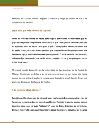 I. Mis seres queridos 

Missouri,  en  Estados  Unidos.  Regresó  a  México  y  luego  ya  casado  se  fué  a  la 
Universidad de Harvard. 
 

¿Qué es lo que más admiras de tu papá? 
 
Cómo  ha luchado y cómo ha hecho para llegar  a donde está. Yo considero que mi 
papá es una persona importante en cuanto a lo que sabe aportar a nuestro país y lo 
ha aportado bien. Ha hecho cosas para el país. Como papá lo admiro por cómo nos 
ha hecho crecer, él es una buena persona que sabe realmente lo que queremos mis 
hermanos y yo, y hacia dónde quiere que lleguemos. Él platica mucho con nosotros, 
más conmigo: me escucha, me habla, me da consejos… Es un gran apoyo para mí en 
todas situaciones.  
 
Mi  mamá  estudió  Educación  en  la  Universidad  de  las  Américas,  en  la  Ciudad  de 
México.  Al  principio  se  dedicó  a  su  carrera,  pero  después  ya  no.  Nunca  dio  clases 
porque se casó antes de acabar la carrera, pero después la acabó. Aparte de ser una 
gran ama de casa, es diseñadora de vitrales. 
 

Y de tu mamá ¿Qué admiras? 
 
También casi lo mismo que de mi papá, pues nos ha dado buenos consejos y nos ha 
llevado de la mano, más a mí por mis problemas. También la admiro porque estuvo 
conmigo  hasta  que  yo  pude  “sobrevivir”  solo,  es  decir,  depender  de  mí  mismo. 
Siempre me ayudó a conseguir las mejores cosas (las mejores escuelas, los mejores 
 

14 

 